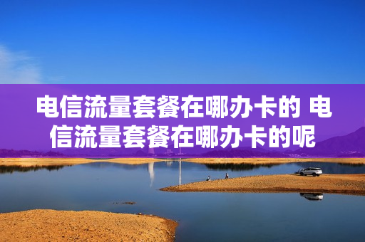 电信流量套餐在哪办卡的 电信流量套餐在哪办卡的呢