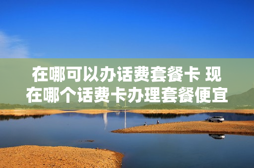 在哪可以办话费套餐卡 现在哪个话费卡办理套餐便宜