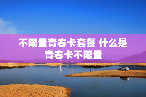 不限量青春卡套餐 什么是青春卡不限量