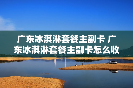 广东冰淇淋套餐主副卡 广东冰淇淋套餐主副卡怎么收费