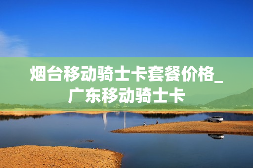 烟台移动骑士卡套餐价格_广东移动骑士卡
