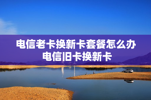 电信老卡换新卡套餐怎么办 电信旧卡换新卡