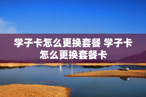 学子卡怎么更换套餐 学子卡怎么更换套餐卡