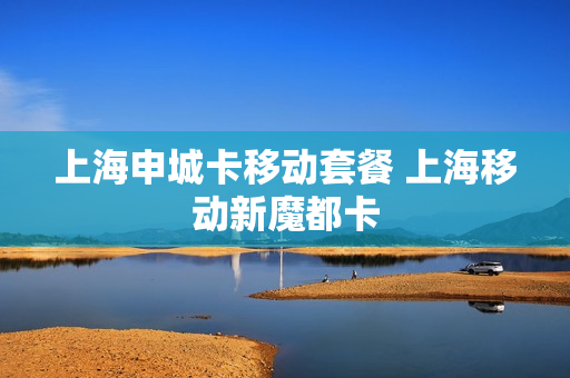上海申城卡移动套餐 上海移动新魔都卡