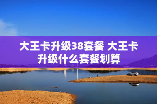 大王卡升级38套餐 大王卡升级什么套餐划算