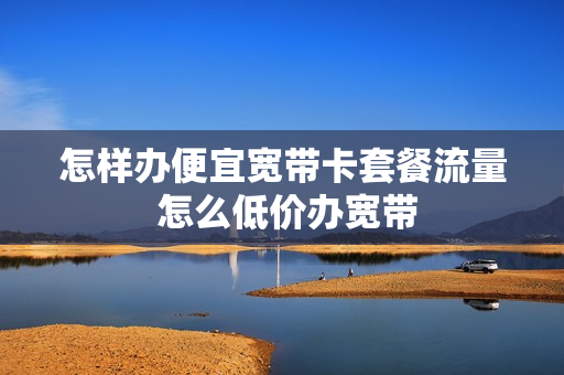 怎样办便宜宽带卡套餐流量 怎么低价办宽带