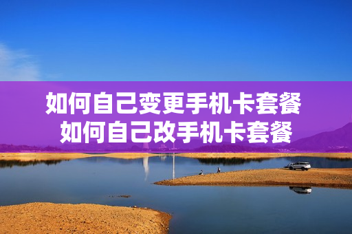 如何自己变更手机卡套餐 如何自己改手机卡套餐