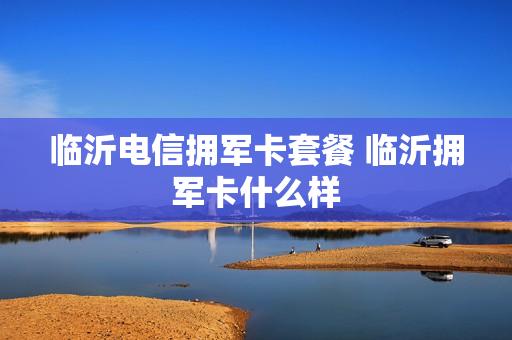临沂电信拥军卡套餐 临沂拥军卡什么样
