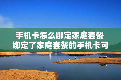 手机卡怎么绑定家庭套餐 绑定了家庭套餐的手机卡可以注销吗