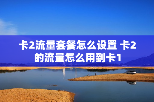 卡2流量套餐怎么设置 卡2的流量怎么用到卡1