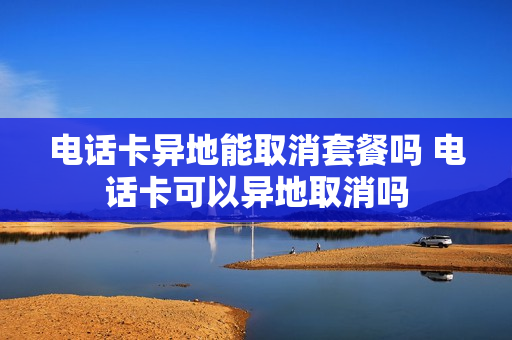 电话卡异地能取消套餐吗 电话卡可以异地取消吗