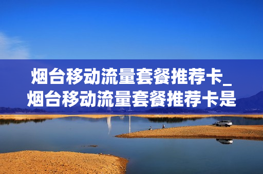烟台移动流量套餐推荐卡_烟台移动流量套餐推荐卡是什么