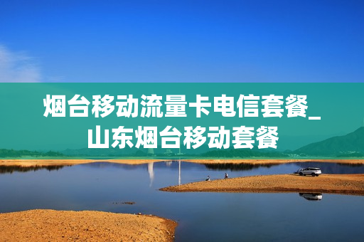 烟台移动流量卡电信套餐_山东烟台移动套餐