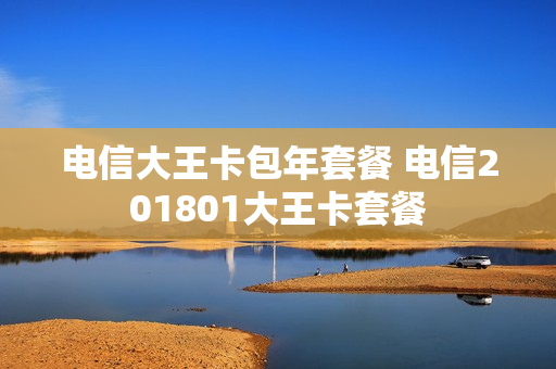 电信大王卡包年套餐 电信201801大王卡套餐