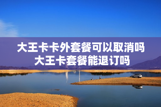 大王卡卡外套餐可以取消吗 大王卡套餐能退订吗