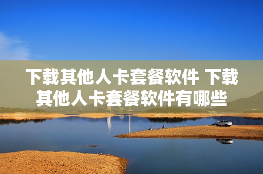 下载其他人卡套餐软件 下载其他人卡套餐软件有哪些