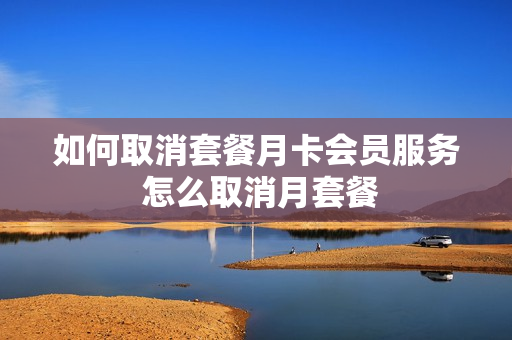 如何取消套餐月卡会员服务 怎么取消月套餐