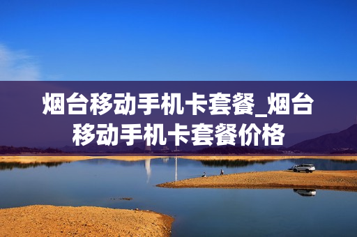 烟台移动手机卡套餐_烟台移动手机卡套餐价格