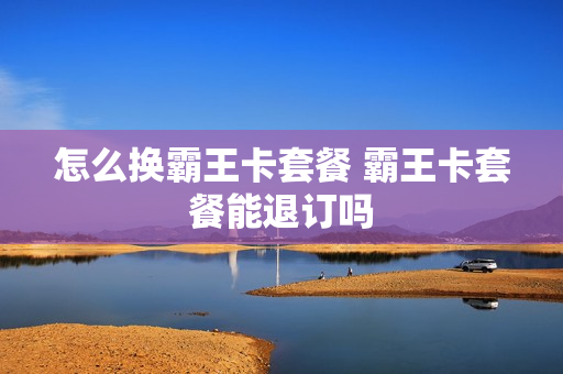 怎么换霸王卡套餐 霸王卡套餐能退订吗