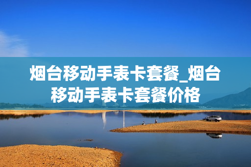 烟台移动手表卡套餐_烟台移动手表卡套餐价格