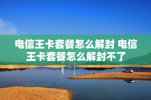 电信王卡套餐怎么解封 电信王卡套餐怎么解封不了