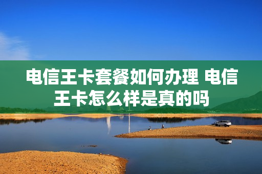 电信王卡套餐如何办理 电信王卡怎么样是真的吗