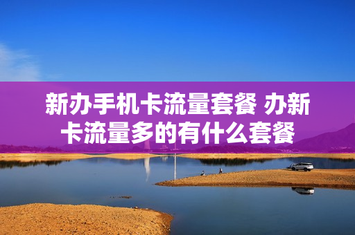 新办手机卡流量套餐 办新卡流量多的有什么套餐