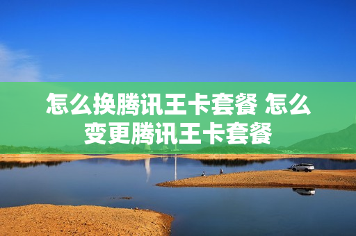 怎么换腾讯王卡套餐 怎么变更腾讯王卡套餐