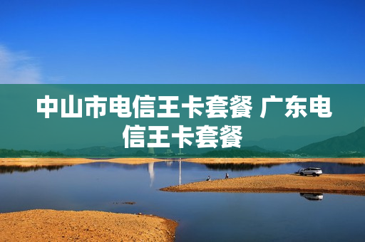 中山市电信王卡套餐 广东电信王卡套餐