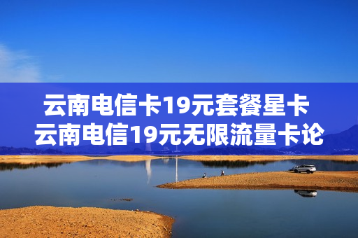 云南电信卡19元套餐星卡 云南电信19元无限流量卡论坛