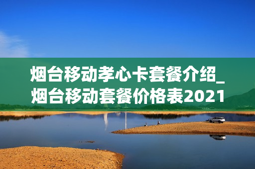 烟台移动孝心卡套餐介绍_烟台移动套餐价格表2021