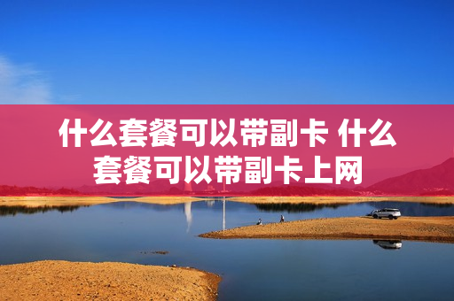 什么套餐可以带副卡 什么套餐可以带副卡上网