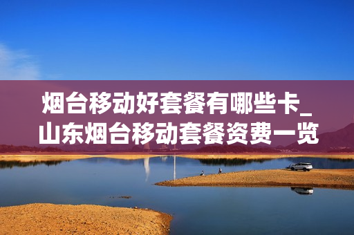 烟台移动好套餐有哪些卡_山东烟台移动套餐资费一览表2019