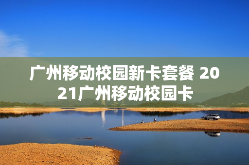 广州移动校园新卡套餐 2021广州移动校园卡