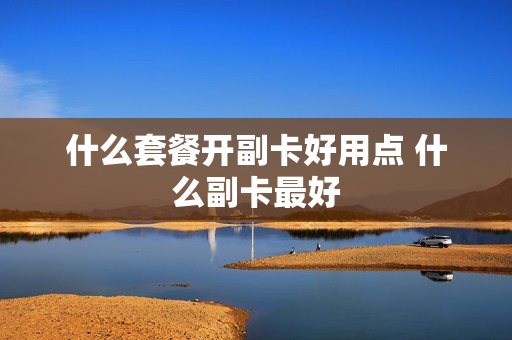 什么套餐开副卡好用点 什么副卡最好