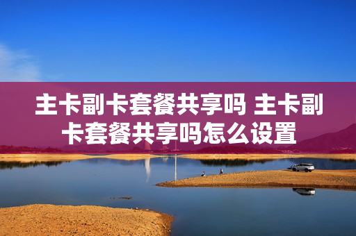 主卡副卡套餐共享吗 主卡副卡套餐共享吗怎么设置