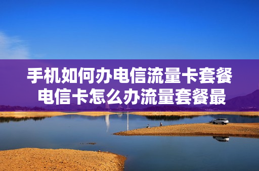 手机如何办电信流量卡套餐 电信卡怎么办流量套餐最划算