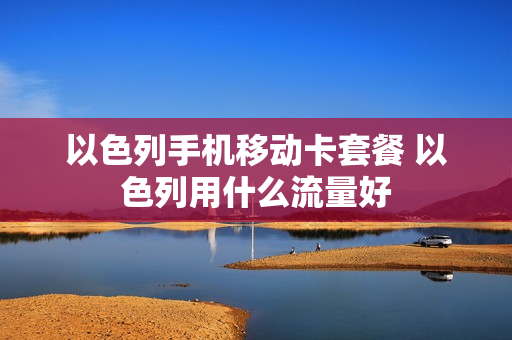 以色列手机移动卡套餐 以色列用什么流量好