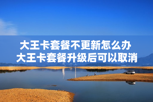大王卡套餐不更新怎么办 大王卡套餐升级后可以取消吗
