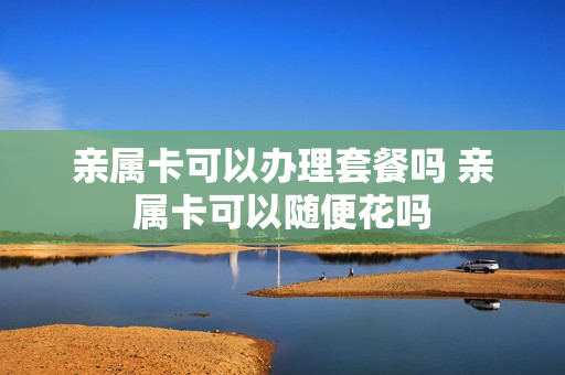 亲属卡可以办理套餐吗 亲属卡可以随便花吗