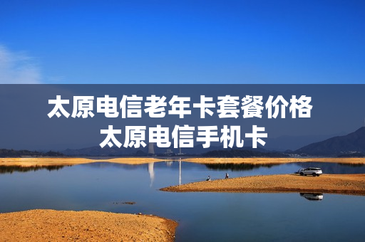 太原电信老年卡套餐价格 太原电信手机卡