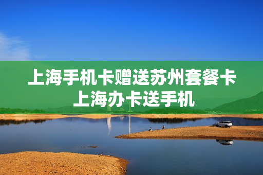上海手机卡赠送苏州套餐卡 上海办卡送手机