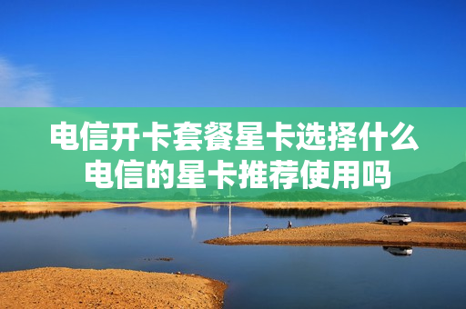 电信开卡套餐星卡选择什么 电信的星卡推荐使用吗
