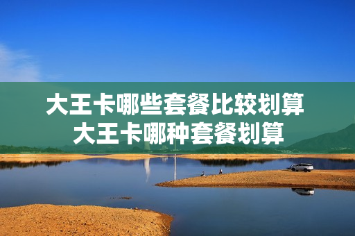 大王卡哪些套餐比较划算 大王卡哪种套餐划算