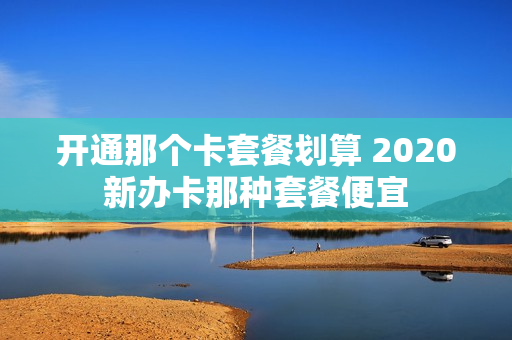 开通那个卡套餐划算 2020新办卡那种套餐便宜
