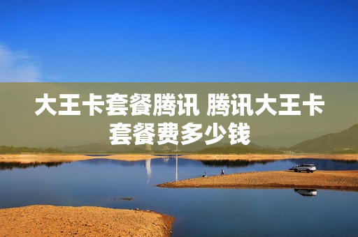 大王卡套餐腾讯 腾讯大王卡套餐费多少钱