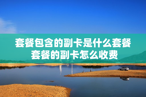 套餐包含的副卡是什么套餐 套餐的副卡怎么收费