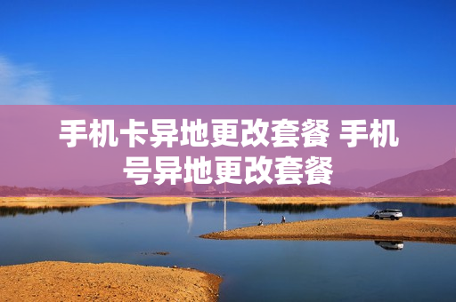 手机卡异地更改套餐 手机号异地更改套餐
