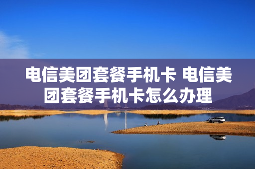 电信美团套餐手机卡 电信美团套餐手机卡怎么办理