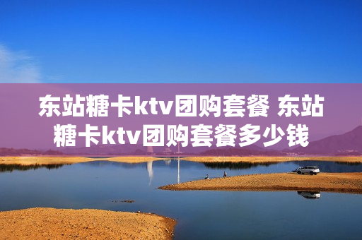 东站糖卡ktv团购套餐 东站糖卡ktv团购套餐多少钱